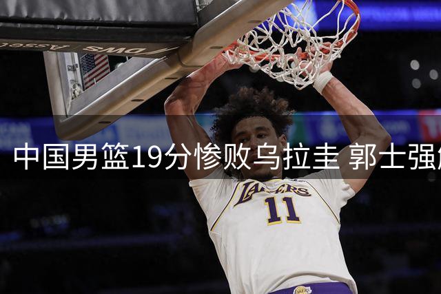 中国男篮19分惨败乌拉圭 郭士强解析失利根源