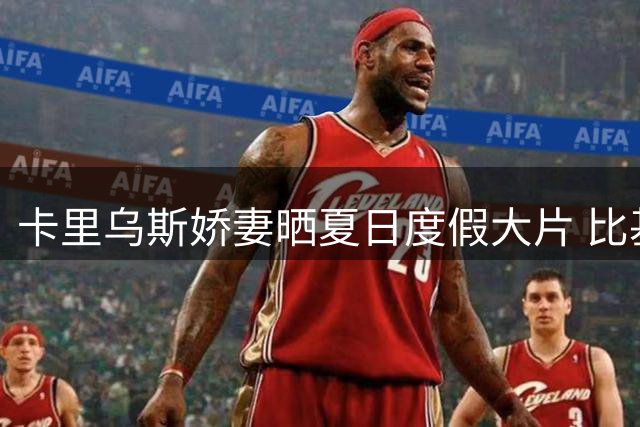 卡里乌斯娇妻晒夏日度假大片 比基尼写真引百万粉丝疯狂点赞