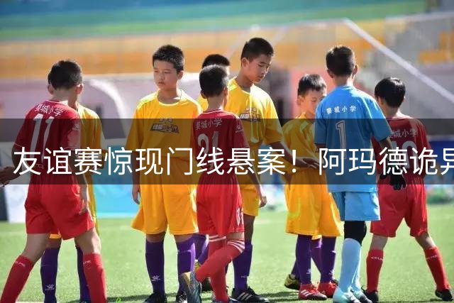 友谊赛惊现门线悬案！阿玛德诡异任意球遭奥布拉克神扑化解