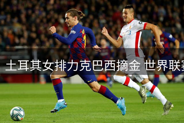 土耳其女排力克巴西摘金 世界联赛总决赛上演巅峰对决