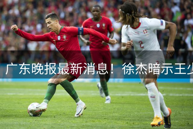 广东晚报最新消息！徐杰暗示王少杰归队？辟谣留队，王洪泽有望扶正？