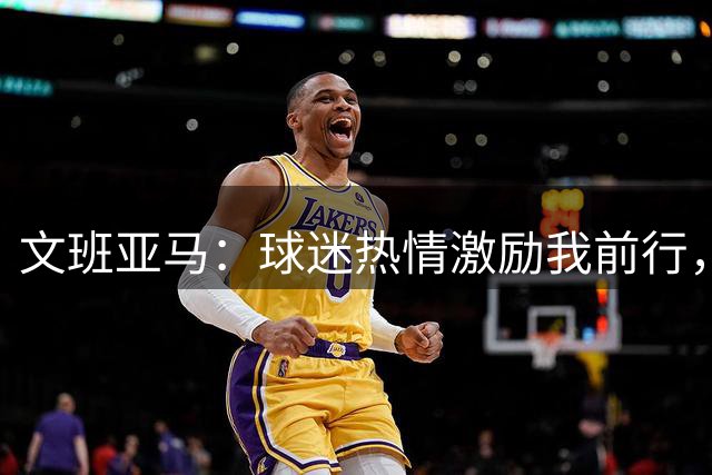 文班亚马：球迷热情激励我前行，专注享受篮球乐趣