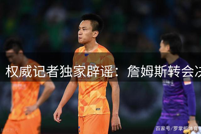 权威记者独家辟谣：詹姆斯转会决策反转传闻纯属虚构