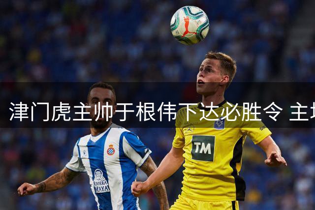 津门虎主帅于根伟下达必胜令 主场力拼云南玉昆