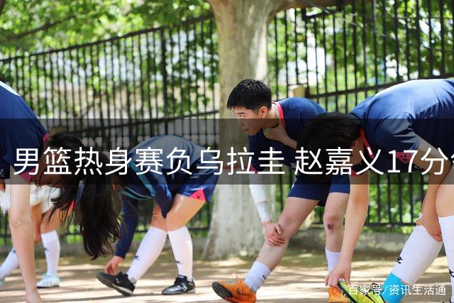 男篮热身赛负乌拉圭 赵嘉义17分领衔五人得分上双