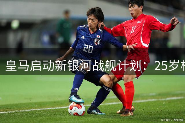 皇马启动新银河战舰计划：25岁核心续长约 19岁新星重磅加盟 弗爷下什么棋？