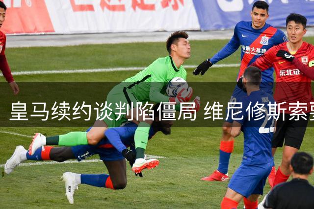 皇马续约谈判陷僵局 维尼修斯索要特殊奖金引争议