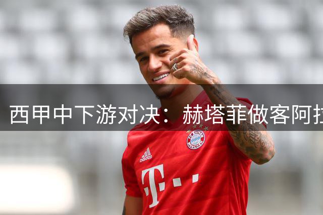 西甲中下游对决：赫塔菲做客阿拉维斯谁能抢分？