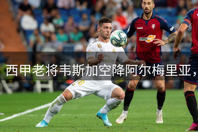 西甲老将韦斯加空降阿尔梅里亚，六年长约锁定升级核心