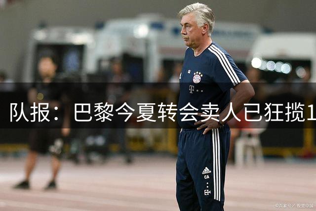 队报：巴黎今夏转会卖人已狂揽1.56亿欧，引援即将提速