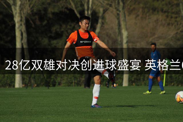 28亿双雄对决创进球盛宴 英格兰6-4法国刷新多项纪录